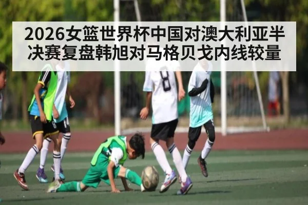 2026女篮世界杯中国对澳大利亚半决赛复盘韩旭对马格贝戈内线较量