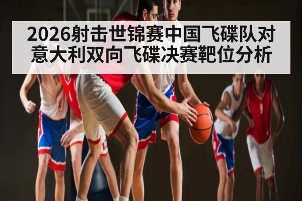 2026射击世锦赛中国飞碟队对意大利双向飞碟决赛靶位分析